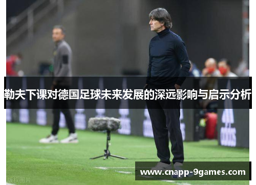 勒夫下课对德国足球未来发展的深远影响与启示分析