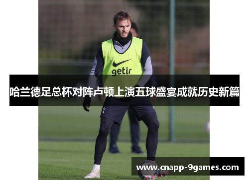 哈兰德足总杯对阵卢顿上演五球盛宴成就历史新篇